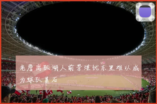 老詹离队湖人前景堪忧东里难以成为球队基石