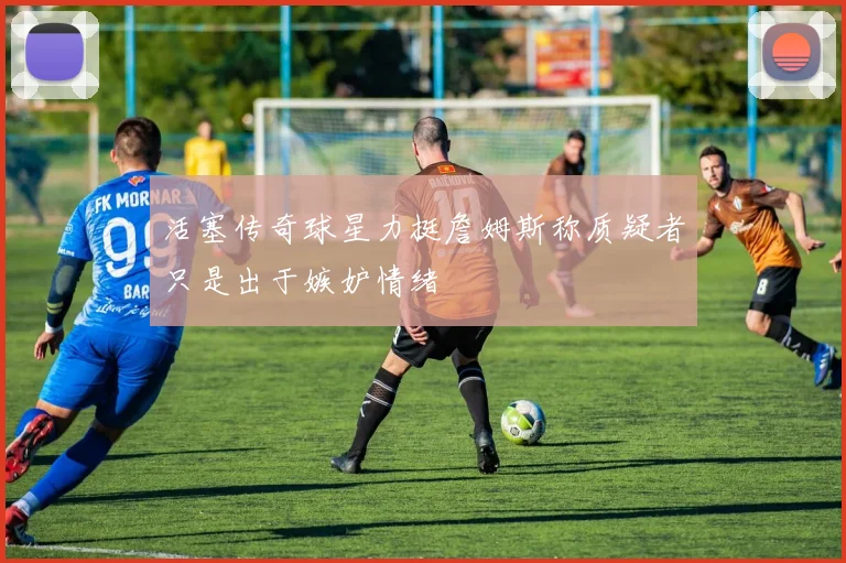活塞传奇球星力挺詹姆斯称质疑者只是出于嫉妒情绪