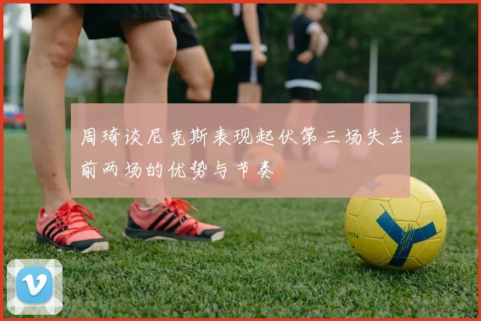 周琦谈尼克斯表现起伏第三场失去前两场的优势与节奏