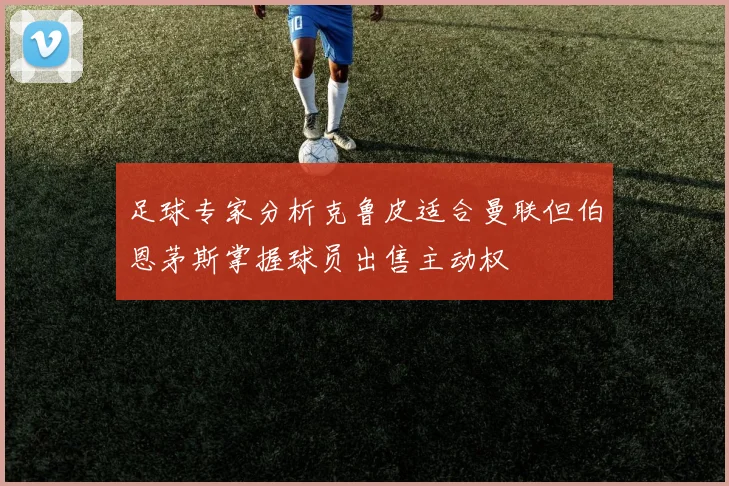 足球专家分析克鲁皮适合曼联但伯恩茅斯掌握球员出售主动权