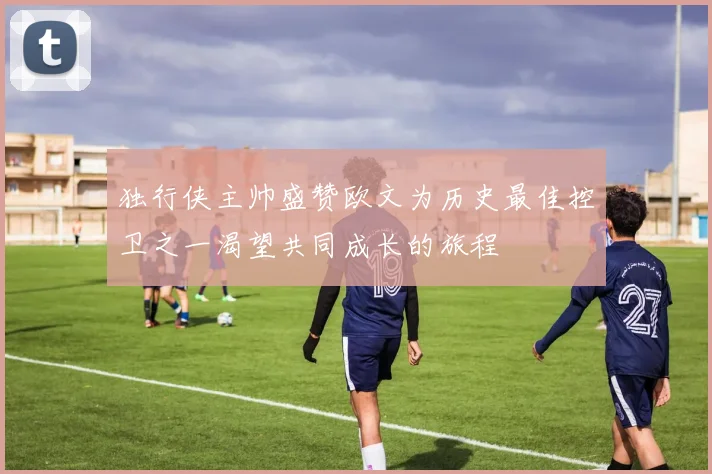 独行侠主帅盛赞欧文为历史最佳控卫之一渴望共同成长的旅程