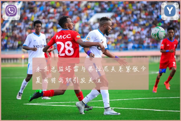 米兰总监塔雷与弗拉尼关系紧张今夏或将离职引发关注