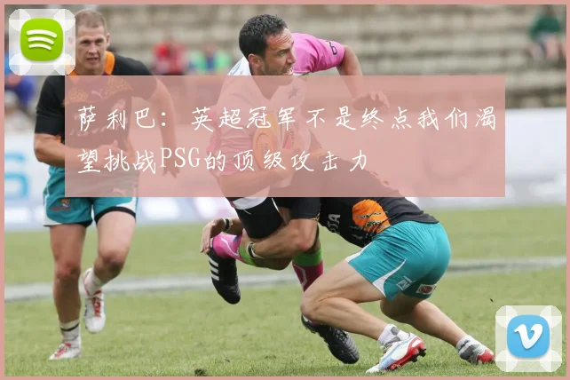 萨利巴：英超冠军不是终点我们渴望挑战PSG的顶级攻击力