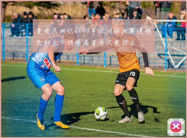 曼奇尼回忆2000年欧洲杯决赛遗憾失利至今仍感痛苦与沉重打击