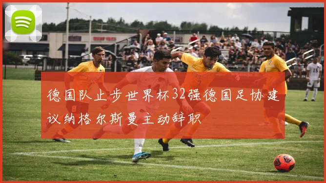 德国队止步世界杯32强德国足协建议纳格尔斯曼主动辞职