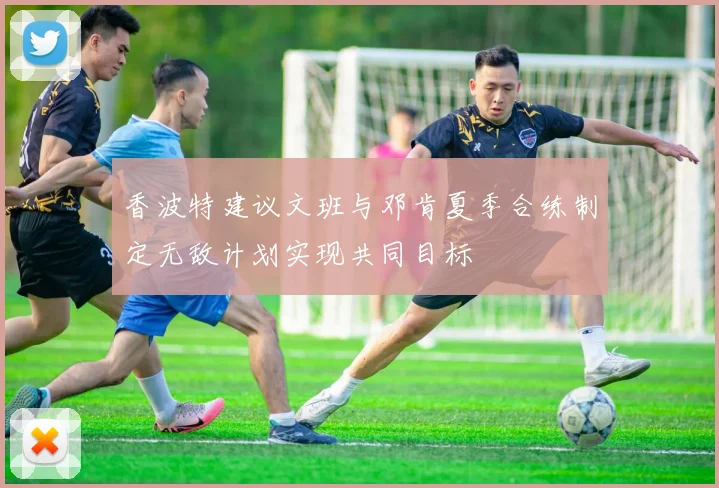 香波特建议文班与邓肯夏季合练制定无敌计划实现共同目标