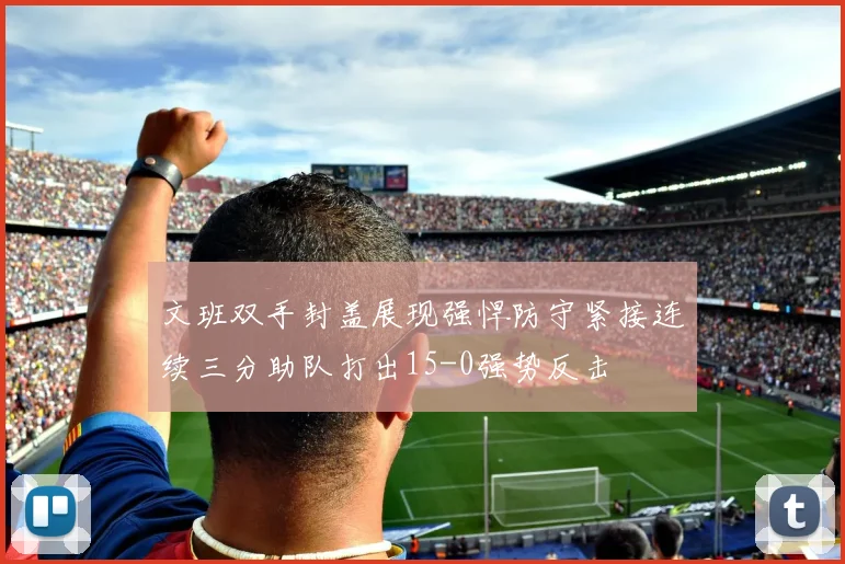 文班双手封盖展现强悍防守紧接连续三分助队打出15-0强势反击